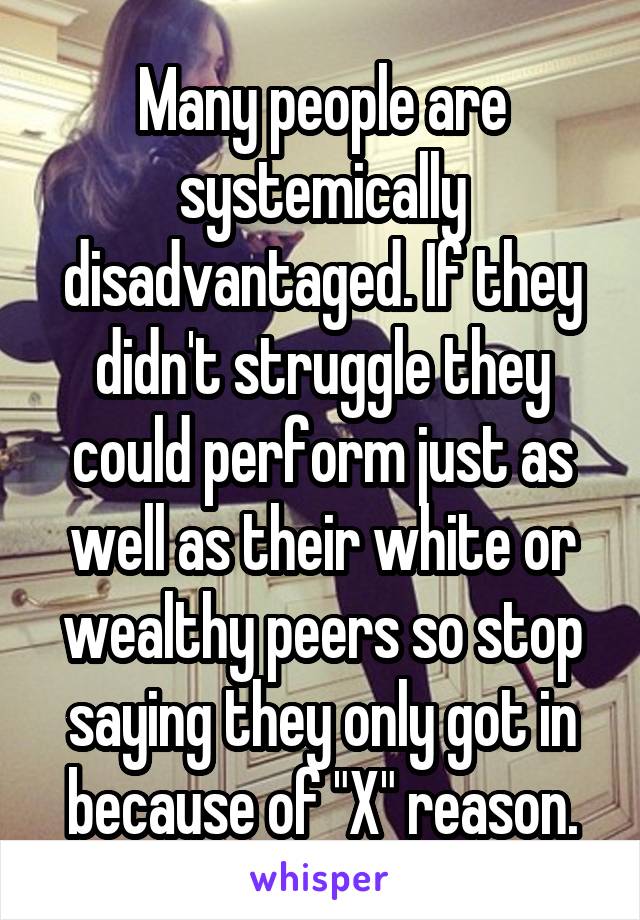 Many people are systemically disadvantaged. If they didn't struggle they could perform just as well as their white or wealthy peers so stop saying they only got in because of "X" reason.