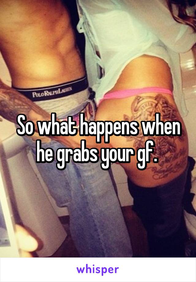 So what happens when he grabs your gf. 