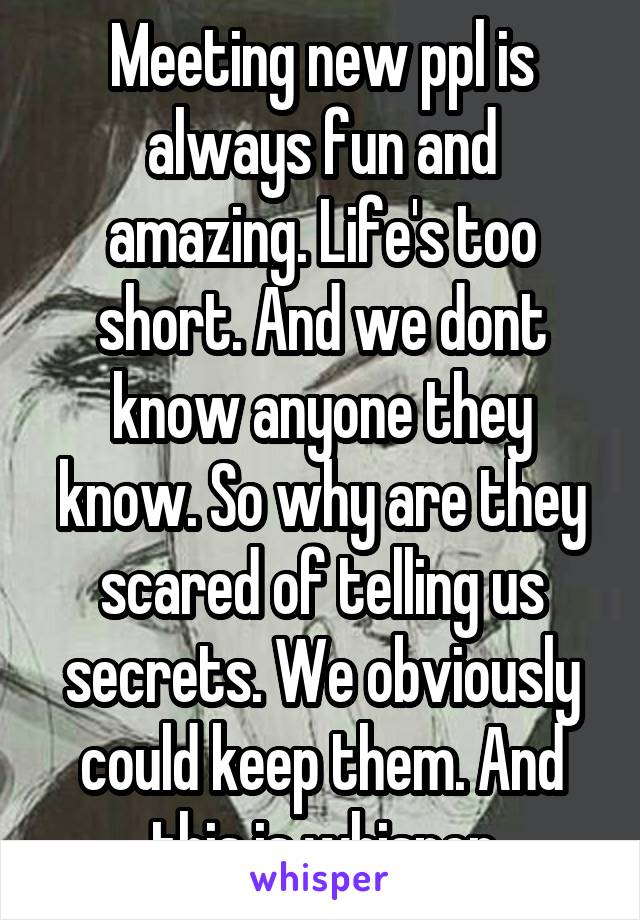 Meeting new ppl is always fun and amazing. Life's too short. And we dont know anyone they know. So why are they scared of telling us secrets. We obviously could keep them. And this is whisper