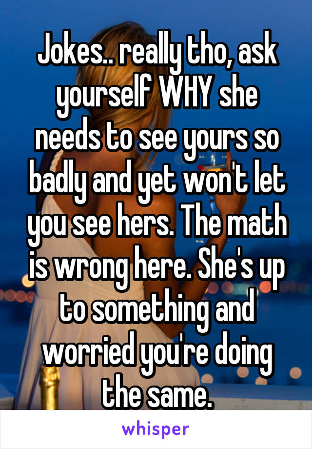 Jokes.. really tho, ask yourself WHY she needs to see yours so badly and yet won't let you see hers. The math is wrong here. She's up to something and worried you're doing the same.