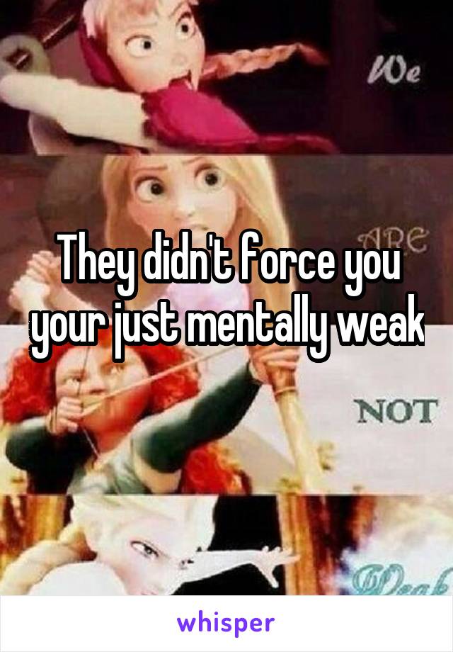 They didn't force you your just mentally weak 