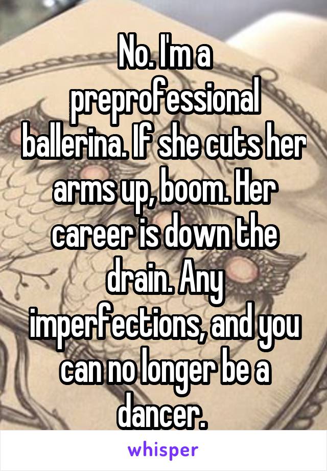 No. I'm a preprofessional ballerina. If she cuts her arms up, boom. Her career is down the drain. Any imperfections, and you can no longer be a dancer. 