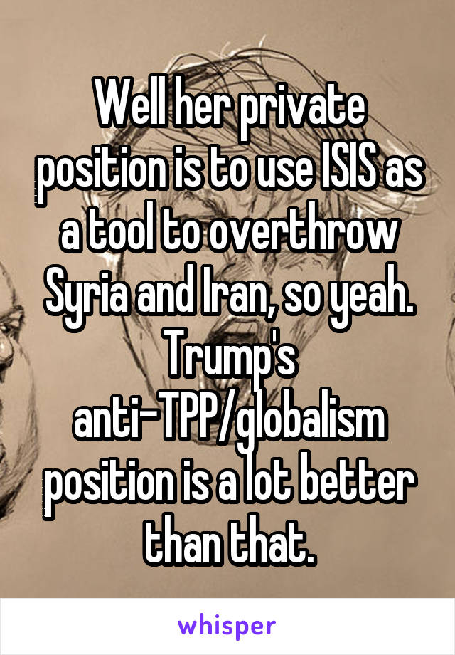 Well her private position is to use ISIS as a tool to overthrow Syria and Iran, so yeah. Trump's anti-TPP/globalism position is a lot better than that.