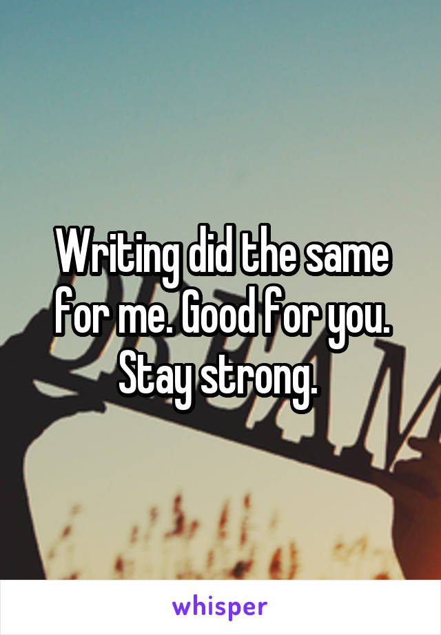 Writing did the same for me. Good for you. Stay strong. 