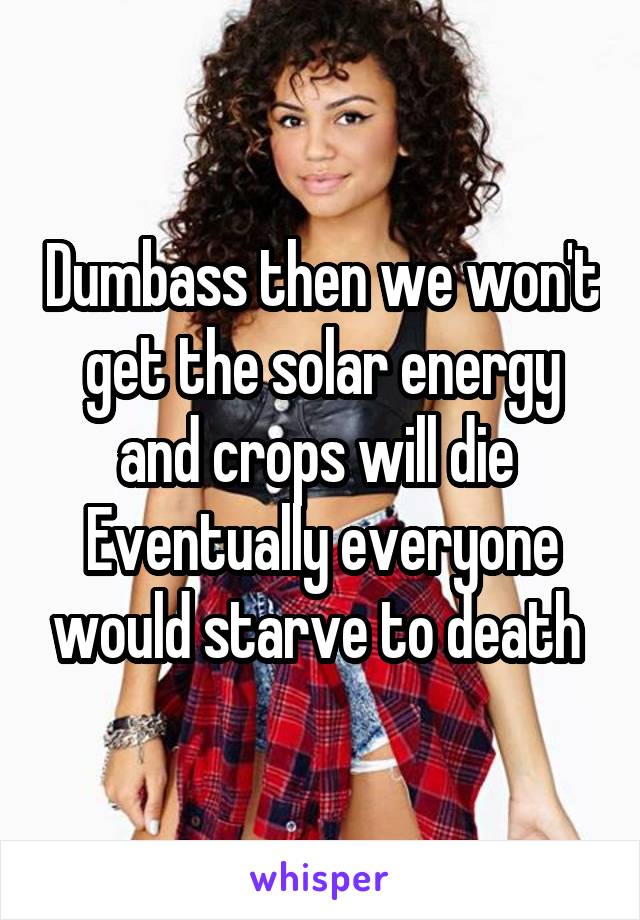Dumbass then we won't get the solar energy and crops will die 
Eventually everyone would starve to death 