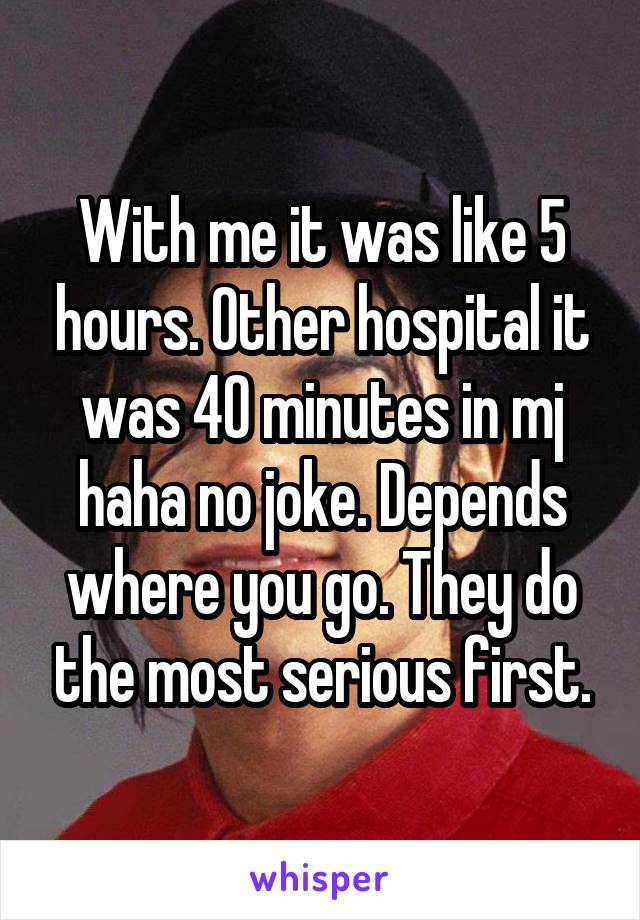 With me it was like 5 hours. Other hospital it was 40 minutes in mj haha no joke. Depends where you go. They do the most serious first.