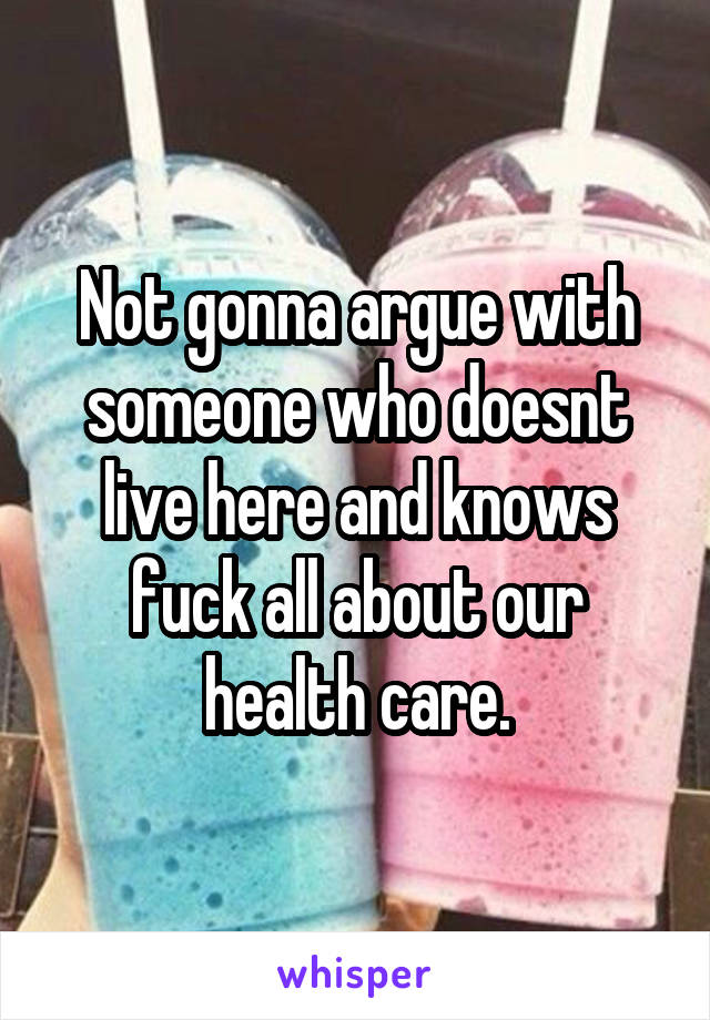 Not gonna argue with someone who doesnt live here and knows fuck all about our health care.