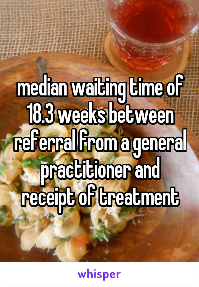 median waiting time of 18.3 weeks between referral from a general practitioner and receipt of treatment