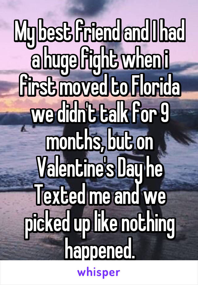 My best friend and I had a huge fight when i first moved to Florida we didn't talk for 9 months, but on Valentine's Day he Texted me and we picked up like nothing happened.
