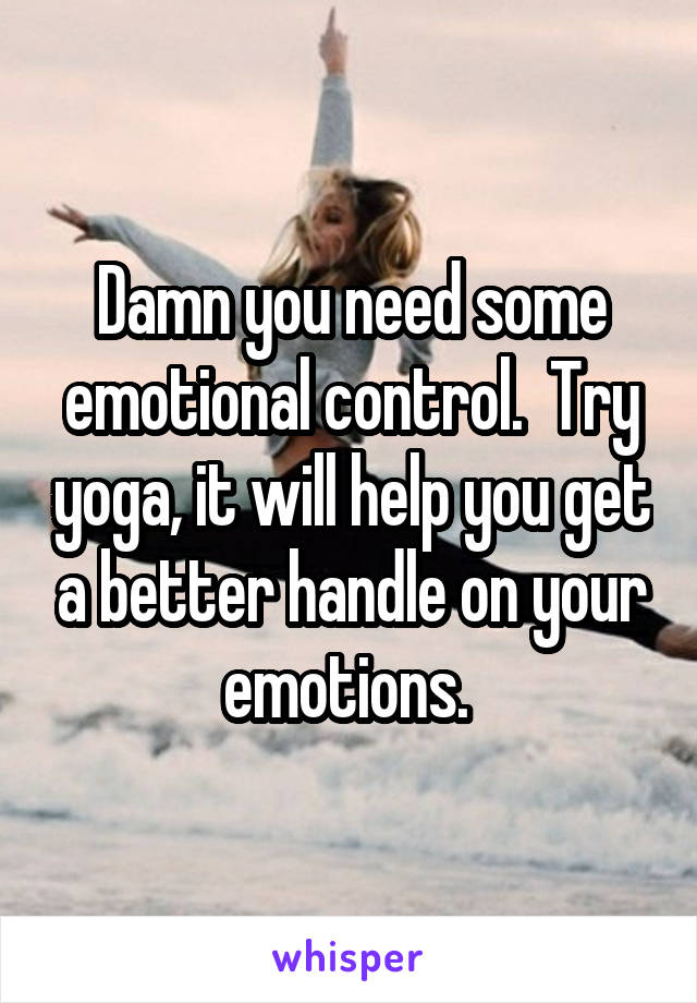 Damn you need some emotional control.  Try yoga, it will help you get a better handle on your emotions. 