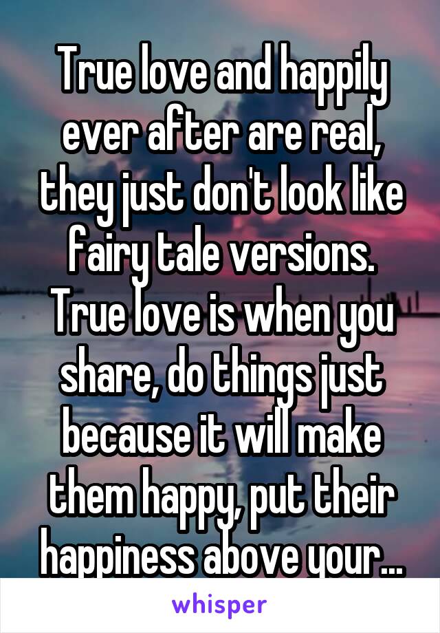 True love and happily ever after are real, they just don't look like fairy tale versions. True love is when you share, do things just because it will make them happy, put their happiness above your...