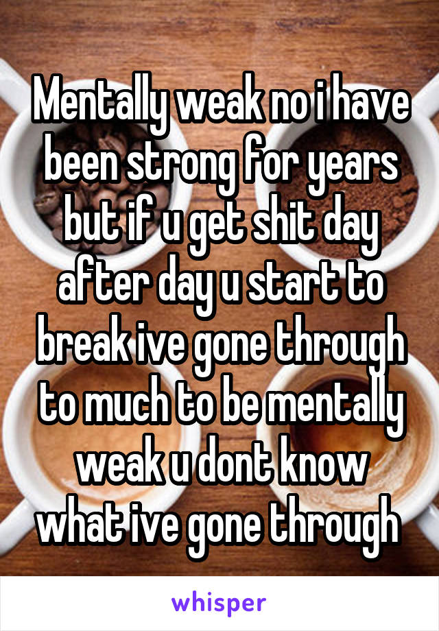 Mentally weak no i have been strong for years but if u get shit day after day u start to break ive gone through to much to be mentally weak u dont know what ive gone through 