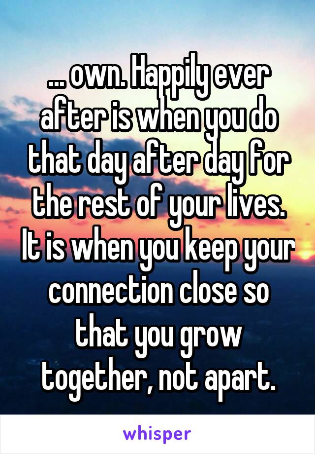 ... own. Happily ever after is when you do that day after day for the rest of your lives. It is when you keep your connection close so that you grow together, not apart.