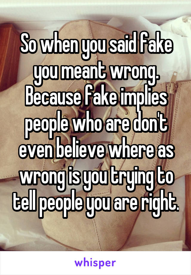 So when you said fake you meant wrong.
Because fake implies people who are don't even believe where as wrong is you trying to tell people you are right. 