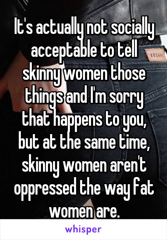 It's actually not socially acceptable to tell skinny women those things and I'm sorry that happens to you, but at the same time, skinny women aren't oppressed the way fat women are.