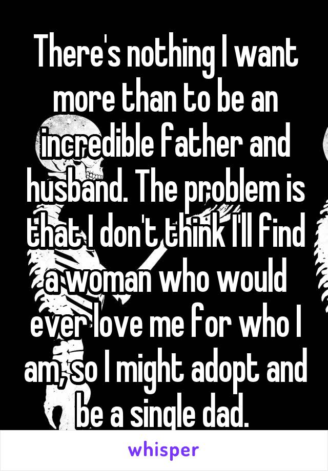 There's nothing I want more than to be an incredible father and husband. The problem is that I don't think I'll find a woman who would ever love me for who I am, so I might adopt and be a single dad. 