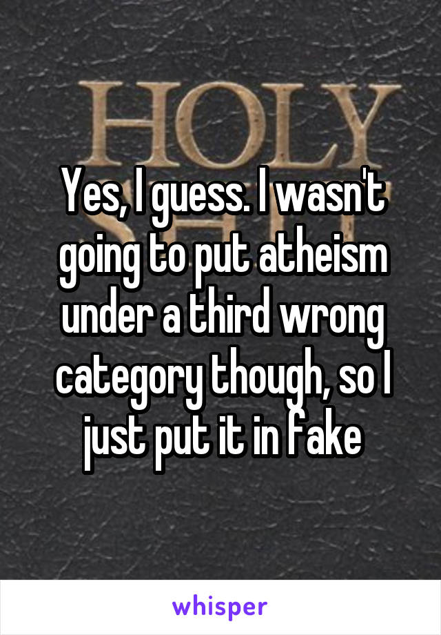 Yes, I guess. I wasn't going to put atheism under a third wrong category though, so I just put it in fake