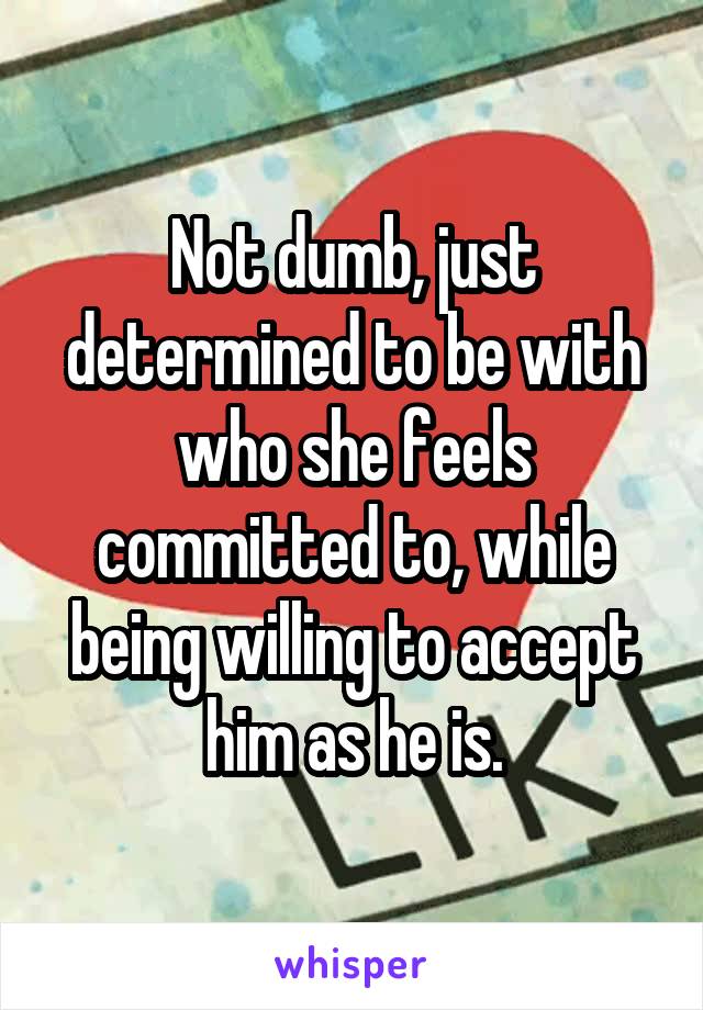 Not dumb, just determined to be with who she feels committed to, while being willing to accept him as he is.