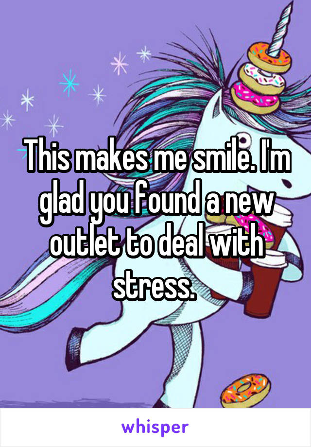 This makes me smile. I'm glad you found a new outlet to deal with stress. 