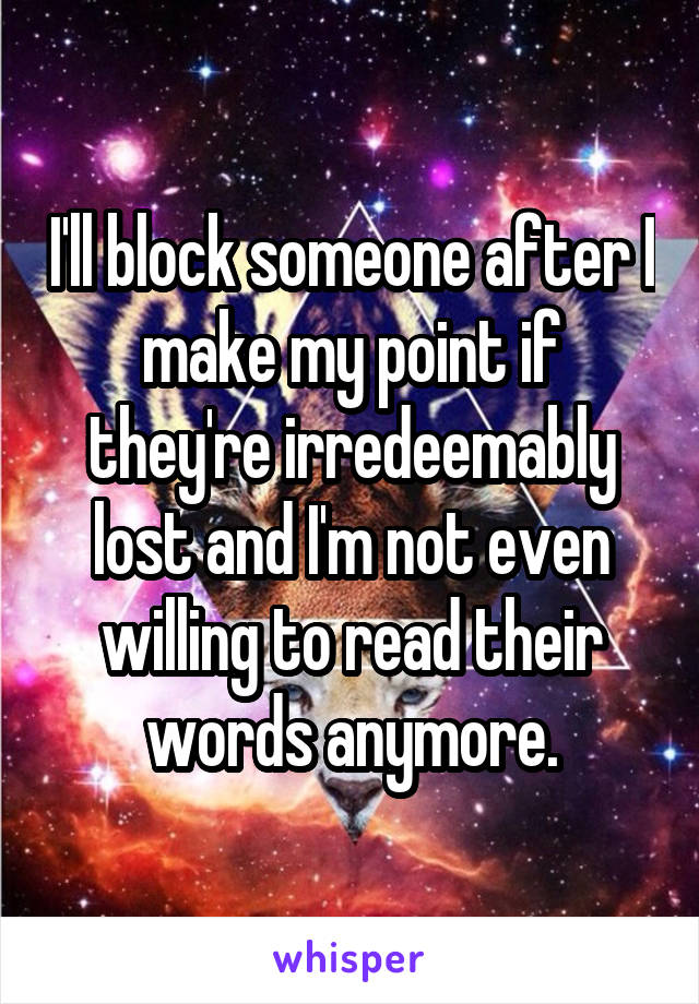 I'll block someone after I make my point if they're irredeemably lost and I'm not even willing to read their words anymore.