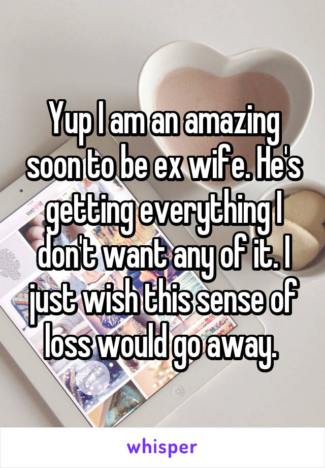 Yup I am an amazing soon to be ex wife. He's getting everything I don't want any of it. I just wish this sense of loss would go away. 