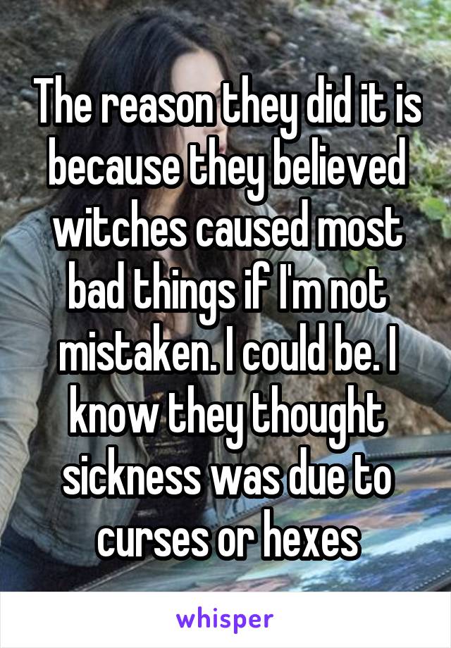 The reason they did it is because they believed witches caused most bad things if I'm not mistaken. I could be. I know they thought sickness was due to curses or hexes