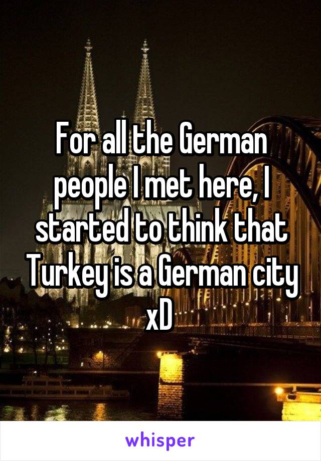 For all the German people I met here, I started to think that Turkey is a German city xD 