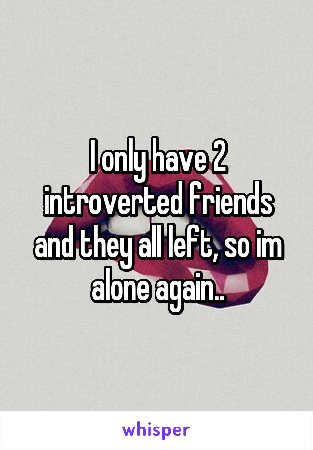 I only have 2 introverted friends and they all left, so im alone again..