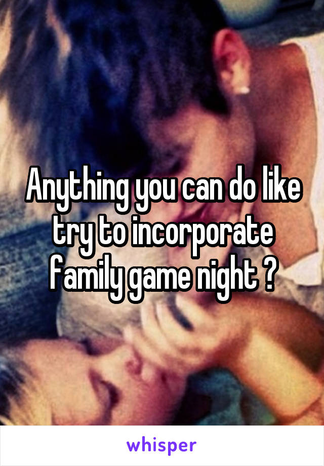 Anything you can do like try to incorporate family game night ?
