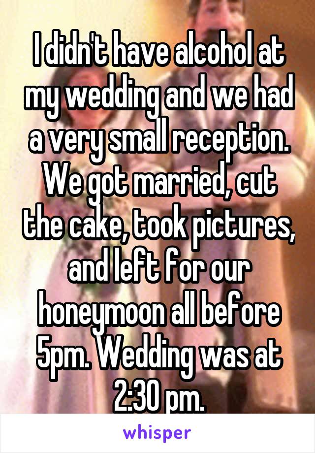 I didn't have alcohol at my wedding and we had a very small reception. We got married, cut the cake, took pictures, and left for our honeymoon all before 5pm. Wedding was at 2:30 pm.