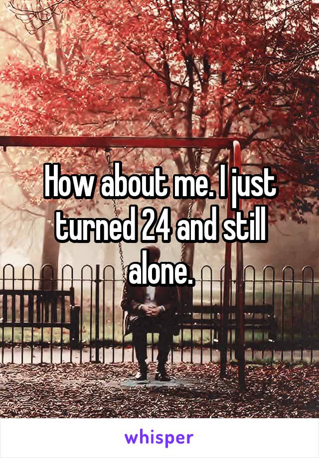 How about me. I just turned 24 and still alone.