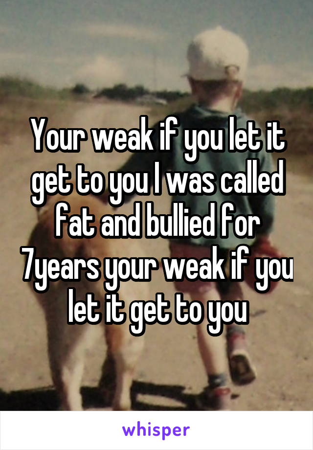 Your weak if you let it get to you I was called fat and bullied for 7years your weak if you let it get to you