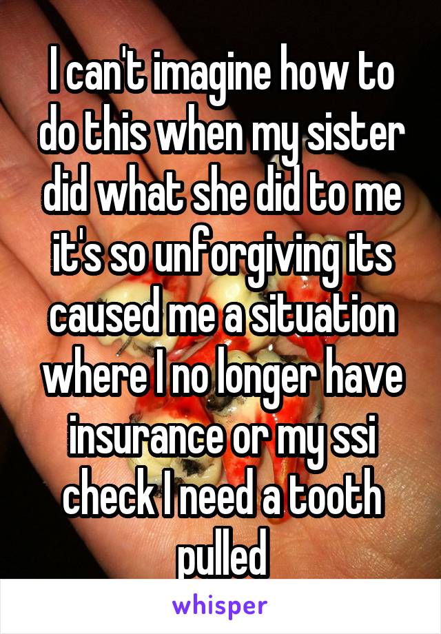 I can't imagine how to do this when my sister did what she did to me it's so unforgiving its caused me a situation where I no longer have insurance or my ssi check I need a tooth pulled