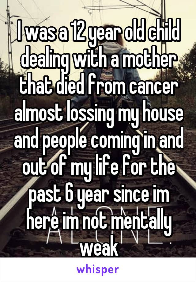 I was a 12 year old child dealing with a mother that died from cancer almost lossing my house and people coming in and out of my life for the past 6 year since im here im not mentally weak