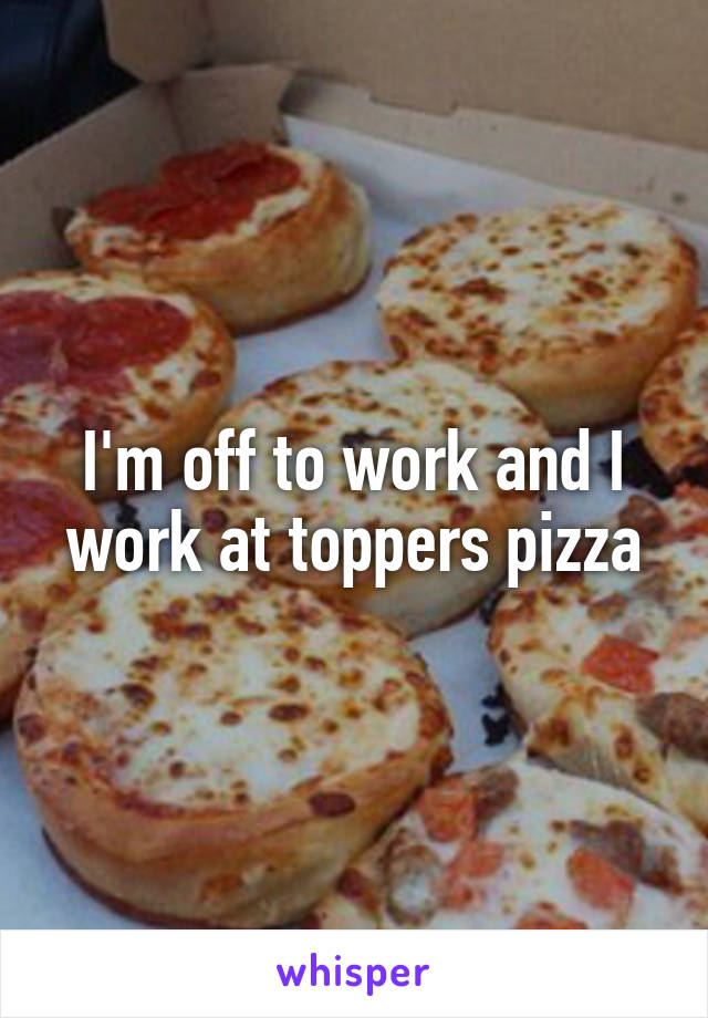 I'm off to work and I work at toppers pizza
