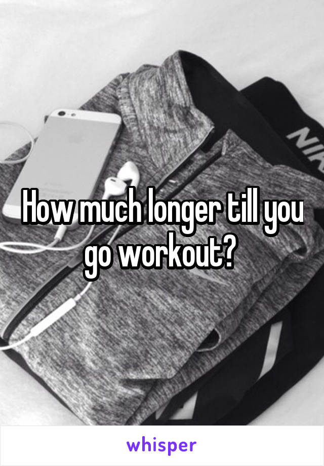 How much longer till you go workout? 