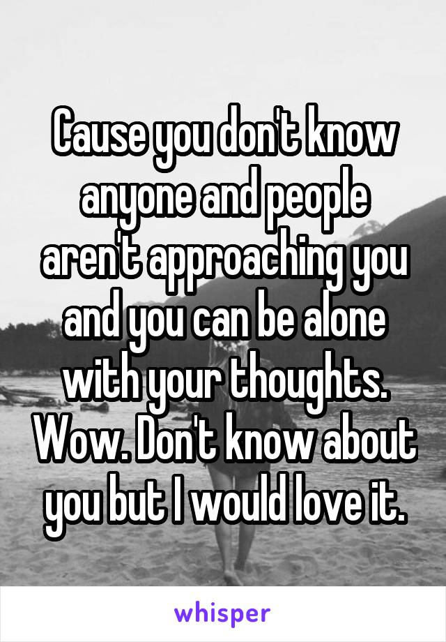 Cause you don't know anyone and people aren't approaching you and you can be alone with your thoughts. Wow. Don't know about you but I would love it.