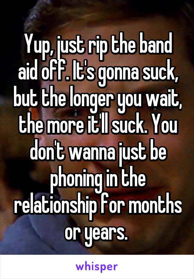 Yup, just rip the band aid off. It's gonna suck, but the longer you wait, the more it'll suck. You don't wanna just be phoning in the relationship for months or years. 