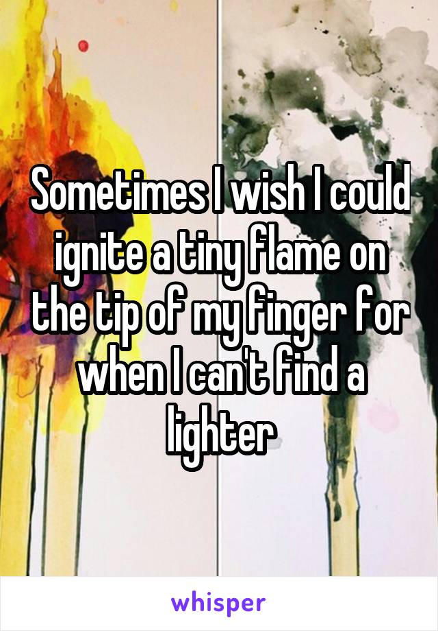 Sometimes I wish I could ignite a tiny flame on the tip of my finger for when I can't find a lighter