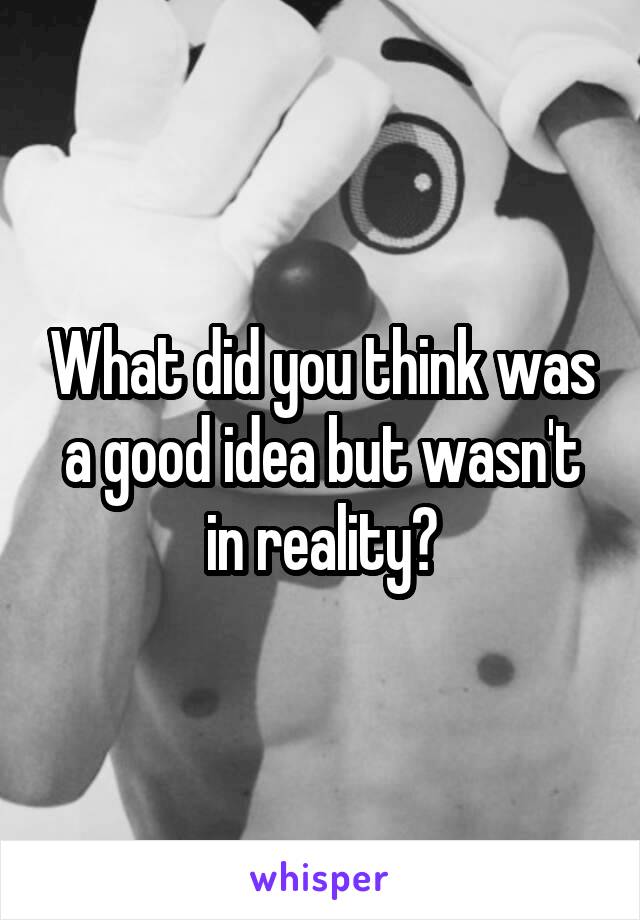 What did you think was a good idea but wasn't in reality?