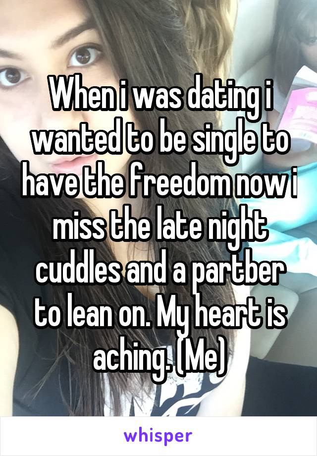 When i was dating i wanted to be single to have the freedom now i miss the late night cuddles and a partber to lean on. My heart is aching. (Me)