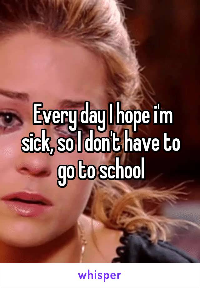  Every day I hope i'm sick, so I don't have to go to school