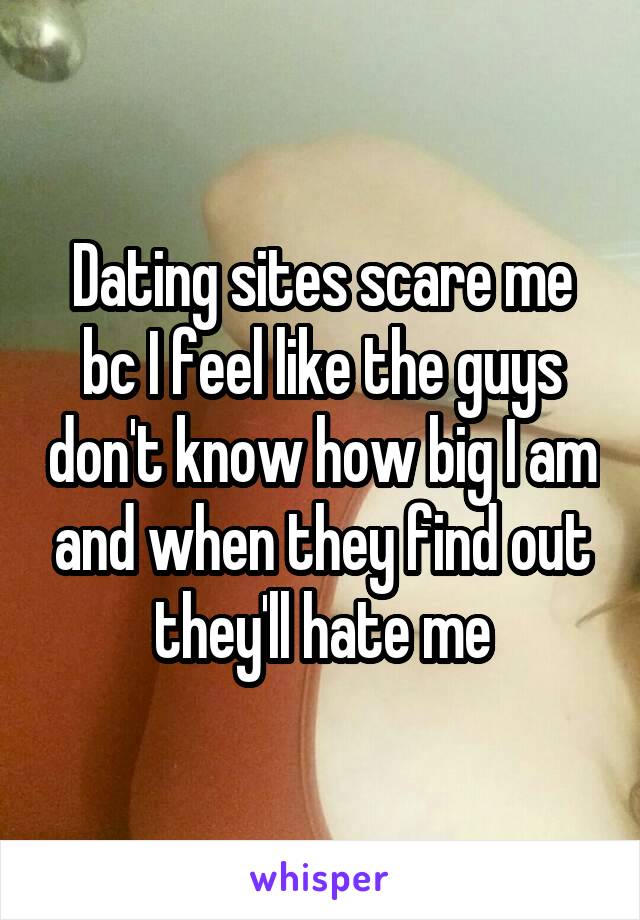 Dating sites scare me bc I feel like the guys don't know how big I am and when they find out they'll hate me