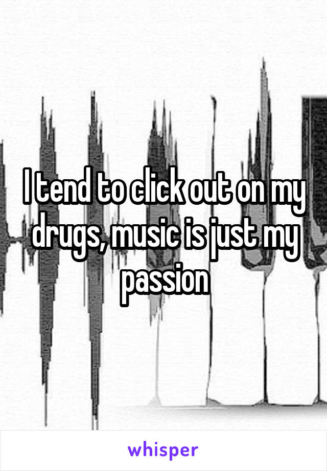 I tend to click out on my drugs, music is just my passion