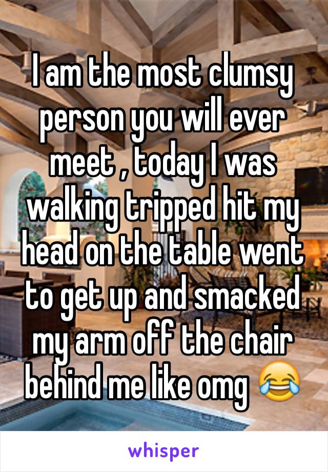 I am the most clumsy person you will ever meet , today I was walking tripped hit my head on the table went to get up and smacked my arm off the chair behind me like omg 😂