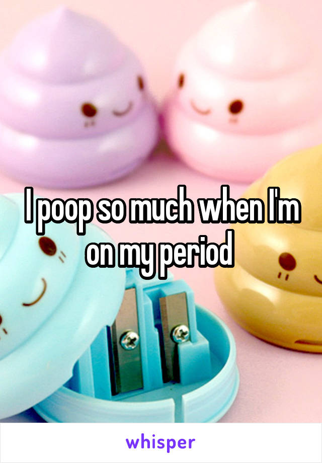 I poop so much when I'm on my period 