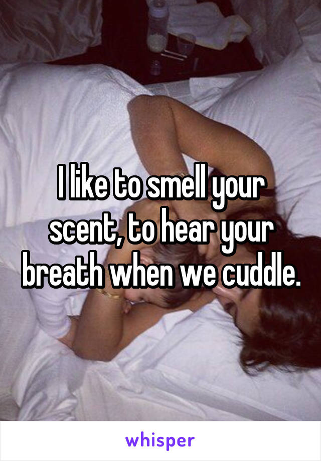 I like to smell your scent, to hear your breath when we cuddle.