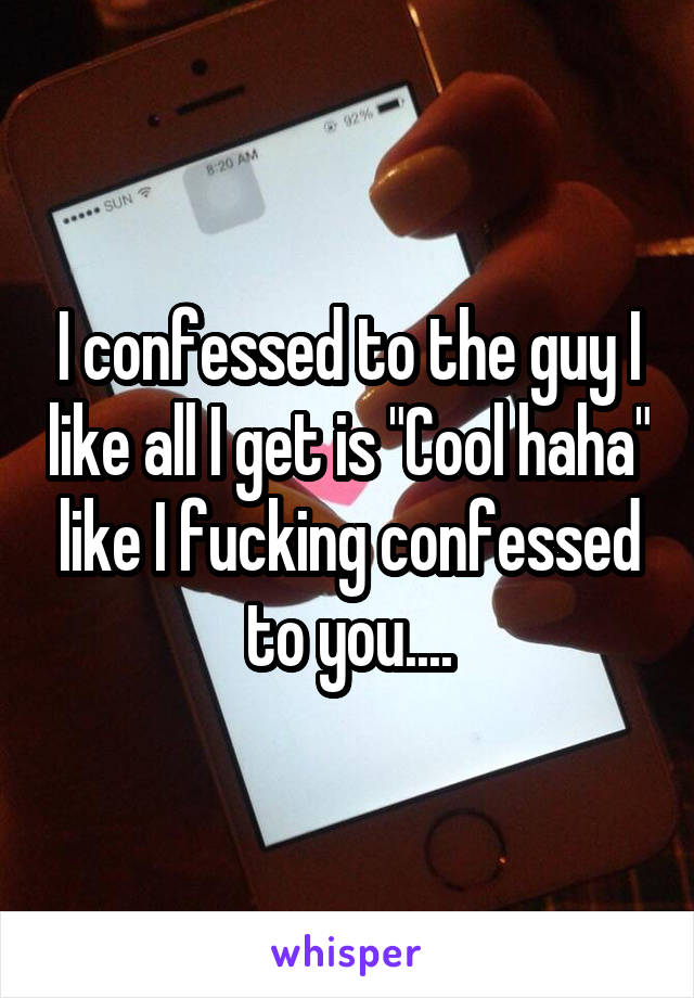 I confessed to the guy I like all I get is "Cool haha" like I fucking confessed to you....