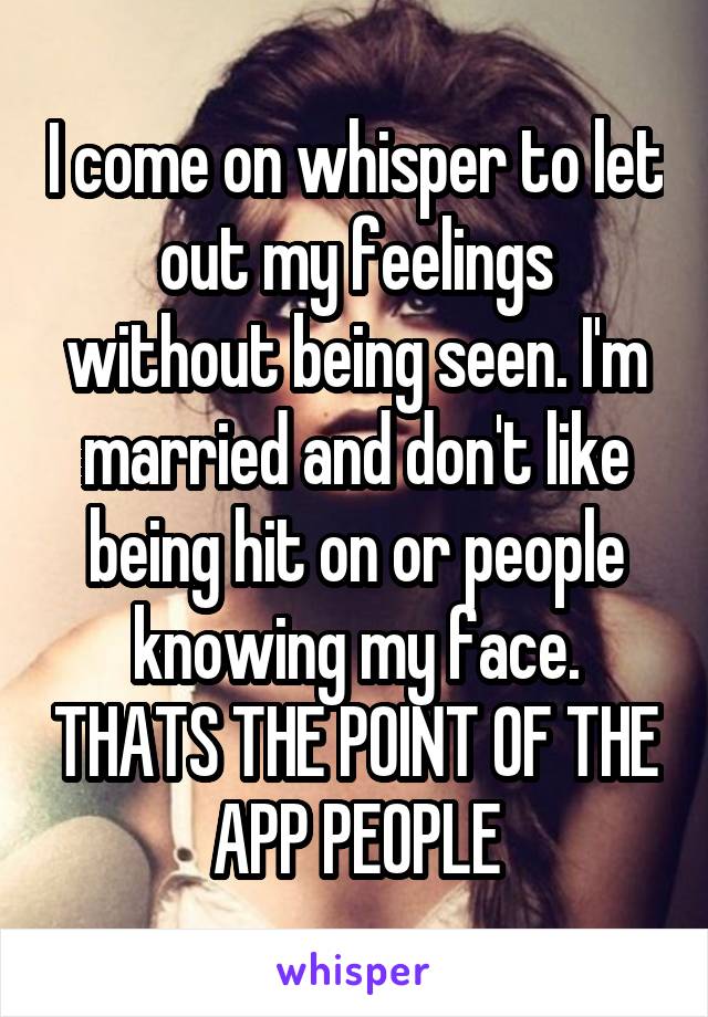 I come on whisper to let out my feelings without being seen. I'm married and don't like being hit on or people knowing my face. THATS THE POINT OF THE APP PEOPLE