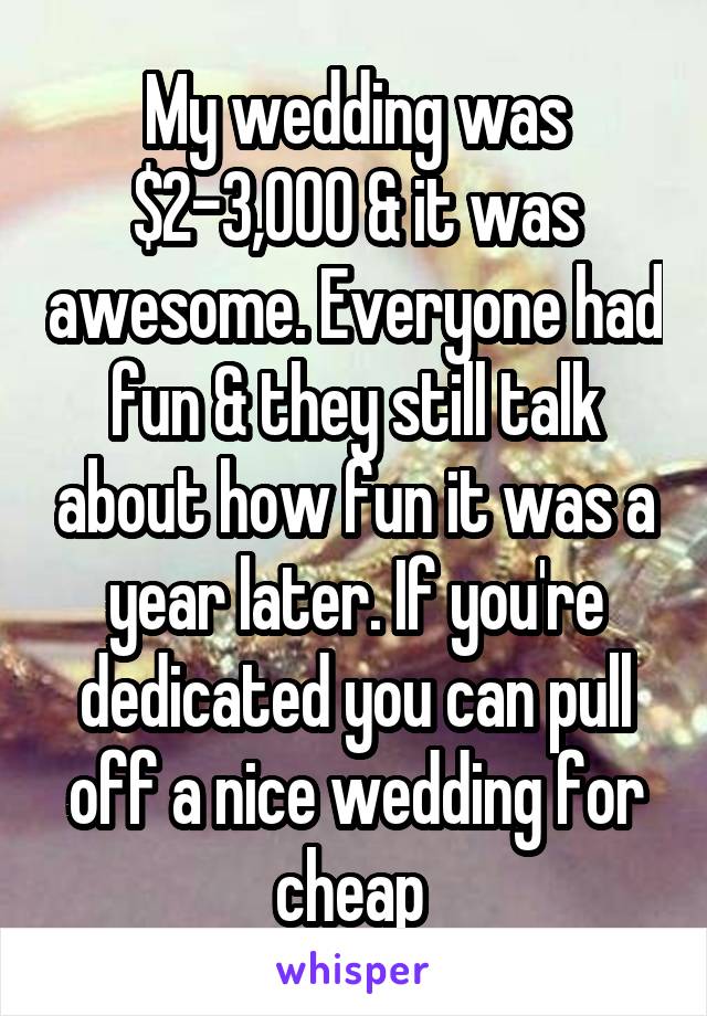 My wedding was $2-3,000 & it was awesome. Everyone had fun & they still talk about how fun it was a year later. If you're dedicated you can pull off a nice wedding for cheap 